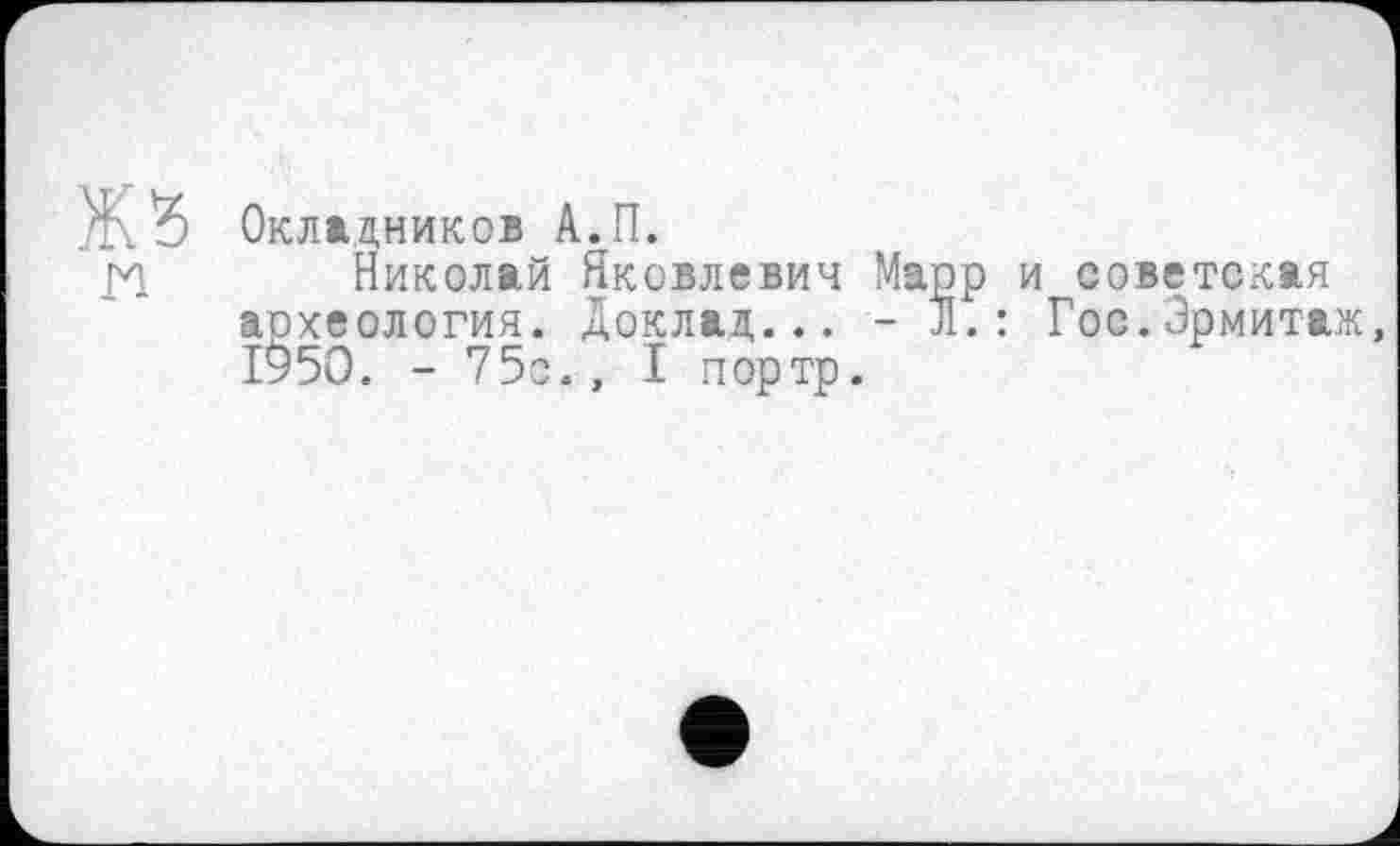 ﻿Окладников А.П.
Николай Яковлевич Марр и советская археология. Доклад... - л.: Гос.Эрмитаж, 1950. -75с., I портр.